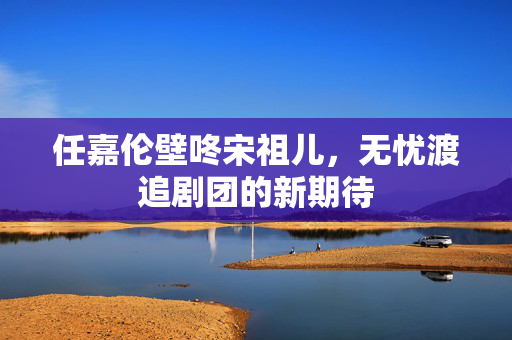 任嘉伦壁咚宋祖儿，无忧渡追剧团的新期待