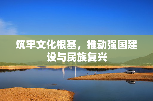 筑牢文化根基，推动强国建设与民族复兴