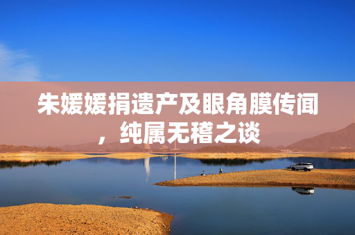 朱媛媛捐遗产及眼角膜传闻，纯属无稽之谈