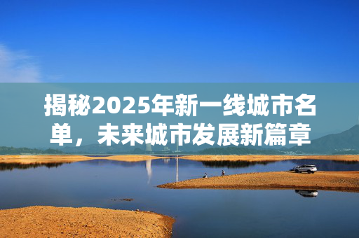 揭秘2025年新一线城市名单，未来城市发展新篇章