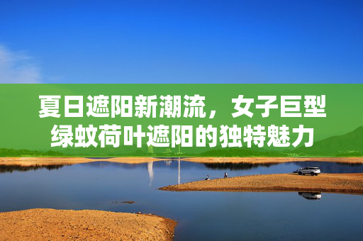 夏日遮阳新潮流，女子巨型绿蚊荷叶遮阳的独特魅力