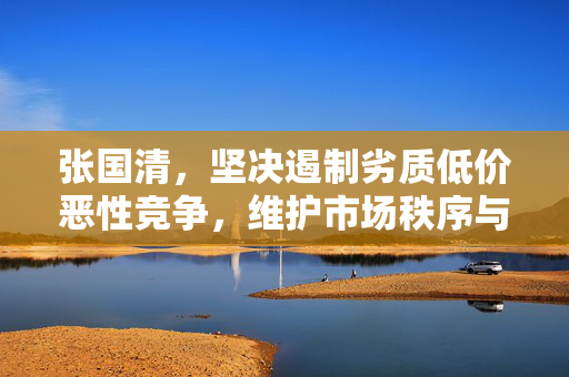 张国清，坚决遏制劣质低价恶性竞争，维护市场秩序与消费者权益的坚定捍卫者