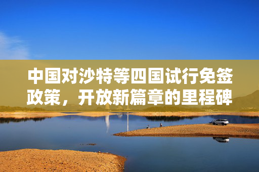 中国对沙特等四国试行免签政策，开放新篇章的里程碑