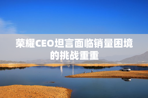 荣耀CEO坦言面临销量困境的挑战重重