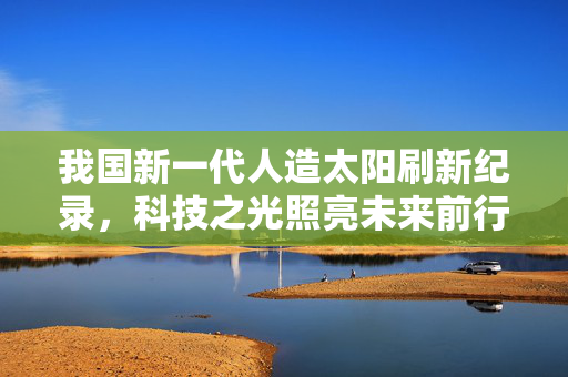 我国新一代人造太阳刷新纪录，科技之光照亮未来前行之路