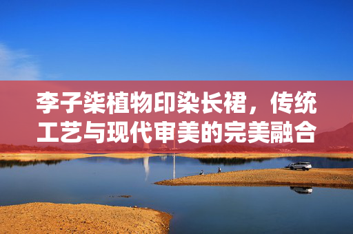 李子柒植物印染长裙，传统工艺与现代审美的完美融合