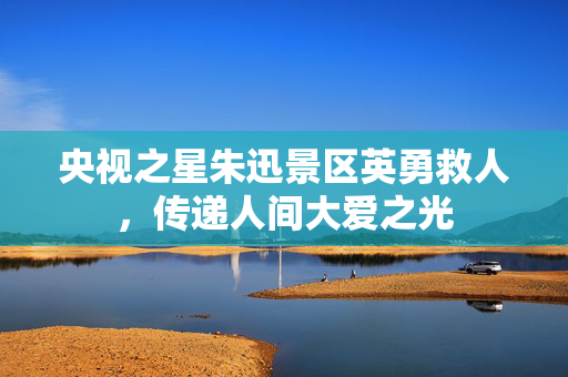 央视之星朱迅景区英勇救人，传递人间大爱之光