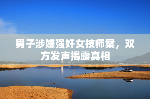 男子涉嫌强奸女技师案，双方发声揭露真相