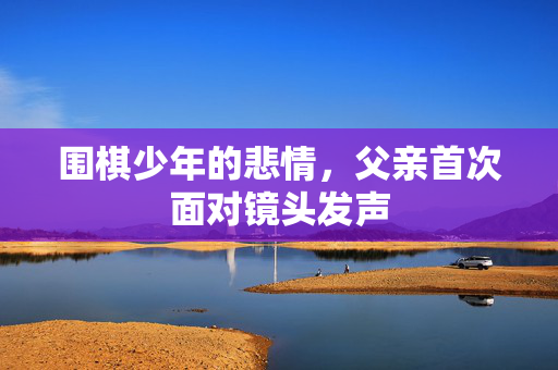 围棋少年的悲情，父亲首次面对镜头发声