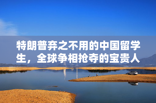 特朗普弃之不用的中国留学生，全球争相抢夺的宝贵人才