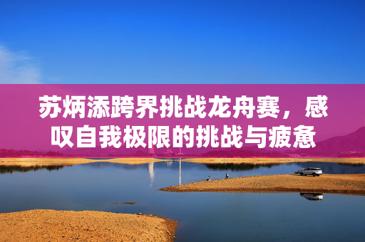 苏炳添跨界挑战龙舟赛，感叹自我极限的挑战与疲惫