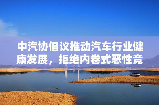 中汽协倡议推动汽车行业健康发展，拒绝内卷式恶性竞争