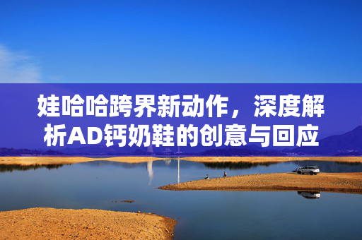 娃哈哈跨界新动作，深度解析AD钙奶鞋的创意与回应