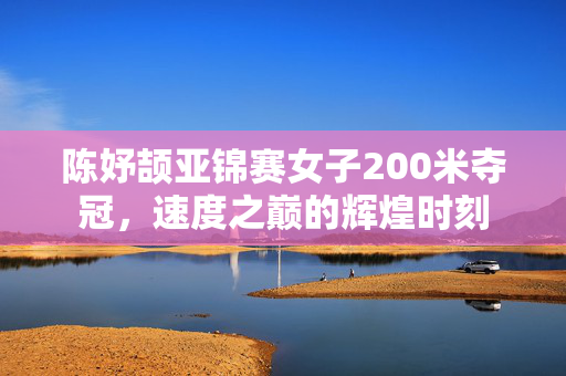 陈妤颉亚锦赛女子200米夺冠，速度之巅的辉煌时刻