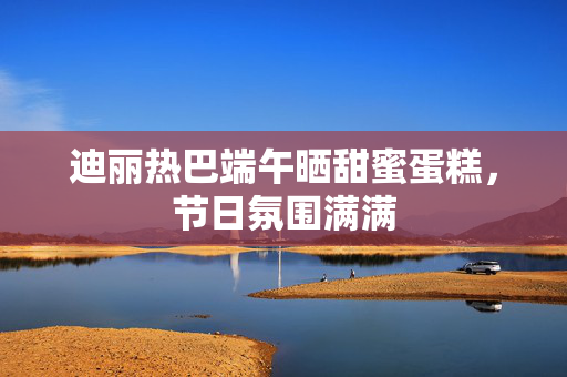 迪丽热巴端午晒甜蜜蛋糕，节日氛围满满