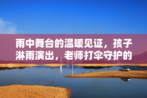 雨中舞台的温暖见证，孩子淋雨演出，老师打伞守护的真相