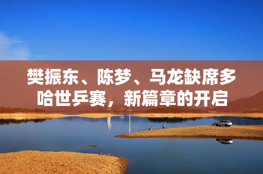 樊振东、陈梦、马龙缺席多哈世乒赛，新篇章的开启