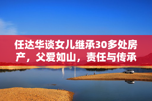 任达华谈女儿继承30多处房产，父爱如山，责任与传承的体现