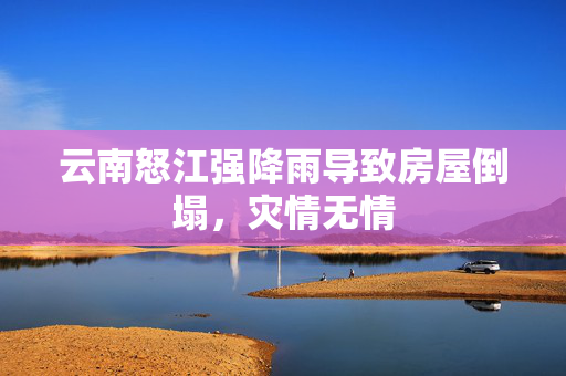 云南怒江强降雨导致房屋倒塌，灾情无情