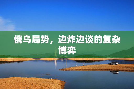 俄乌局势，边炸边谈的复杂博弈