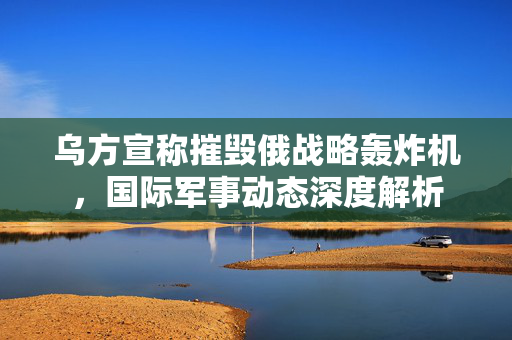 乌方宣称摧毁俄战略轰炸机，国际军事动态深度解析