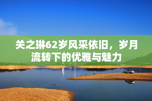 关之琳62岁风采依旧，岁月流转下的优雅与魅力