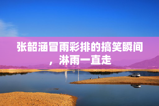 张韶涵冒雨彩排的搞笑瞬间，淋雨一直走