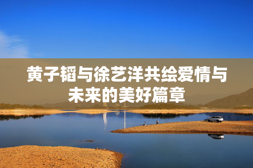 黄子韬与徐艺洋共绘爱情与未来的美好篇章