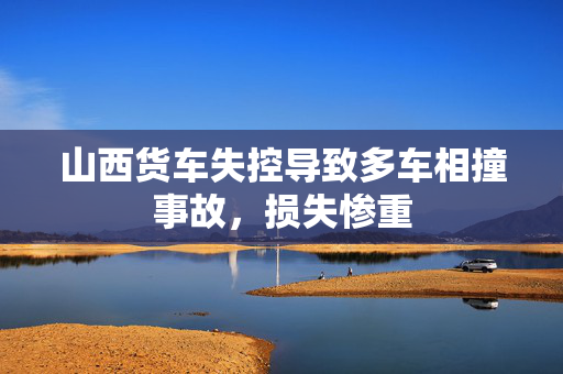 山西货车失控导致多车相撞事故，损失惨重