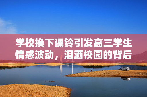 学校换下课铃引发高三学生情感波动，泪洒校园的背后故事