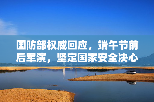 国防部权威回应，端午节前后军演，坚定国家安全决心