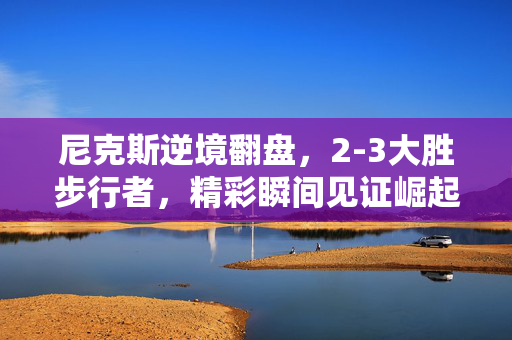 尼克斯逆境翻盘，2-3大胜步行者，精彩瞬间见证崛起之路