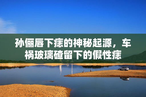 孙俪唇下痣的神秘起源，车祸玻璃碴留下的假性痣