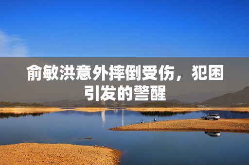 俞敏洪意外摔倒受伤，犯困引发的警醒