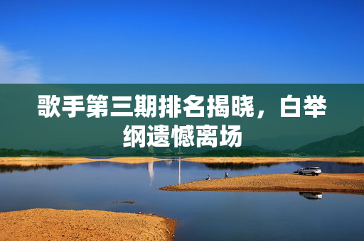 歌手第三期排名揭晓，白举纲遗憾离场