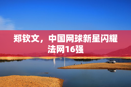 郑钦文，中国网球新星闪耀法网16强