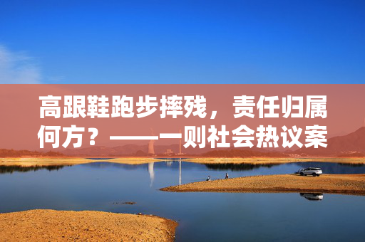 高跟鞋跑步摔残，责任归属何方？——一则社会热议案例分析