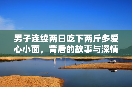 男子连续两日吃下两斤多爱心小面，背后的故事与深情回忆