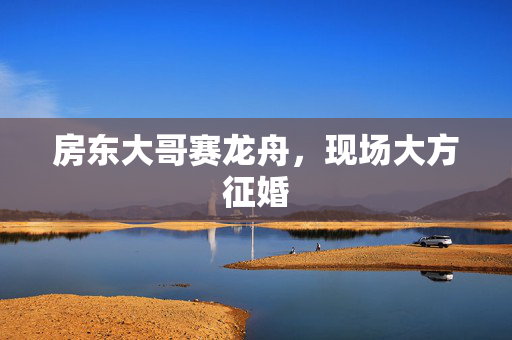 房东大哥赛龙舟，现场大方征婚