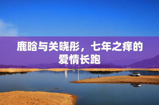 鹿晗与关晓彤，七年之痒的爱情长跑