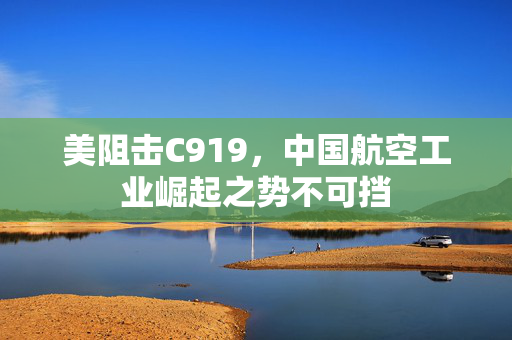 美阻击C919，中国航空工业崛起之势不可挡