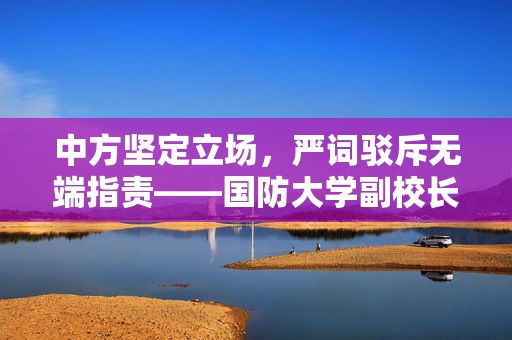 中方坚定立场，严词驳斥无端指责——国防大学副校长发声