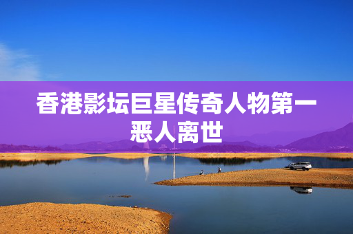 香港影坛巨星传奇人物第一恶人离世