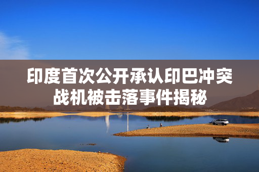 印度首次公开承认印巴冲突战机被击落事件揭秘