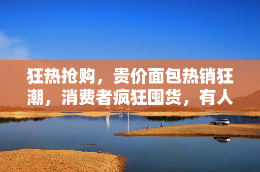 狂热抢购，贵价面包热销狂潮，消费者疯狂囤货，有人买三个冰箱