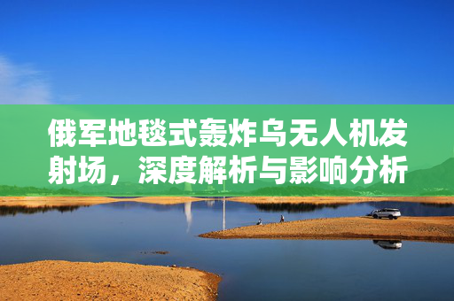 俄军地毯式轰炸乌无人机发射场，深度解析与影响分析