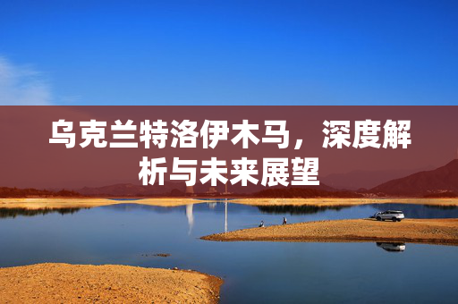 乌克兰特洛伊木马，深度解析与未来展望