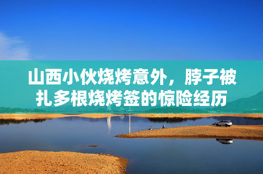 山西小伙烧烤意外，脖子被扎多根烧烤签的惊险经历