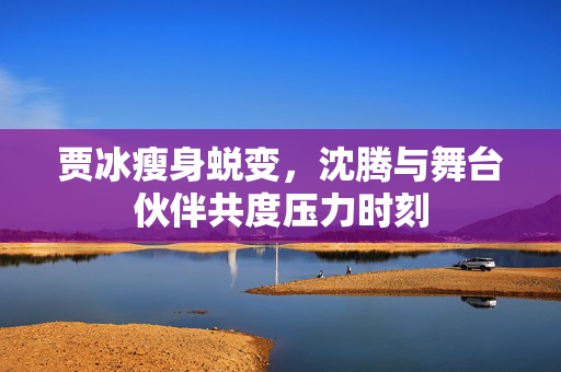 贾冰瘦身蜕变，沈腾与舞台伙伴共度压力时刻