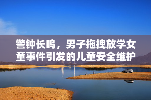 警钟长鸣，男子拖拽放学女童事件引发的儿童安全维护思考
